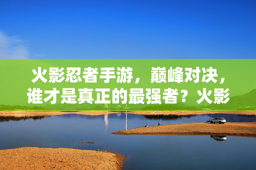 火影忍者手游，巅峰对决，谁才是真正的最强者？火影忍者手游巅峰对决，谁才是真正的最强者？