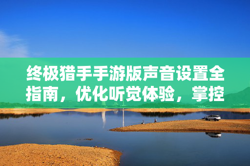 终极猎手手游版声音设置全指南，优化听觉体验，掌控战场节奏，终极猎手手游版声音设置全指南，优化听觉，掌控战场节奏
