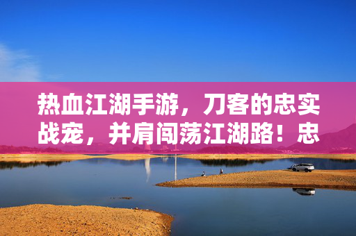 热血江湖手游，刀客的忠实战宠，并肩闯荡江湖路！忠实战宠伴刀客，热血江湖并肩路