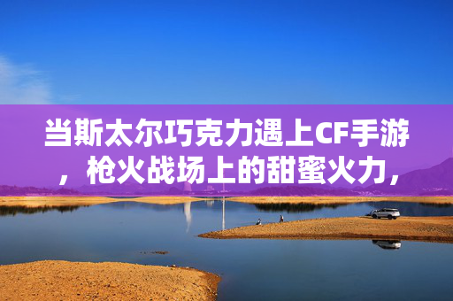 当斯太尔巧克力遇上CF手游，枪火战场上的甜蜜火力，斯太尔巧克力×CF手游，枪火战场的甜蜜火力
