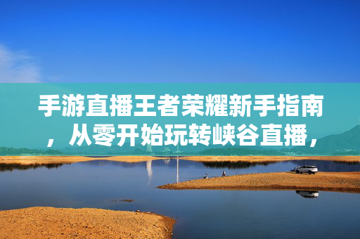 手游直播王者荣耀新手指南，从零开始玩转峡谷直播，王者荣耀新手直播指南，从零开始玩转峡谷