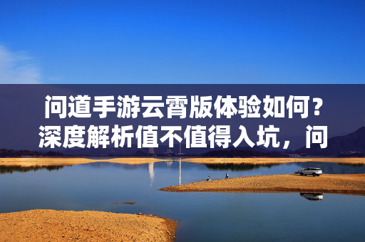 问道手游云霄版体验如何？深度解析值不值得入坑，问道手游云霄版体验与入坑价值解析