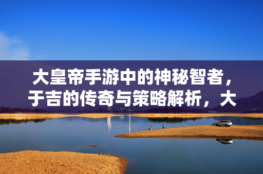 大皇帝手游中的神秘智者，于吉的传奇与策略解析，大皇帝手游神秘智者于吉，传奇与策略解析