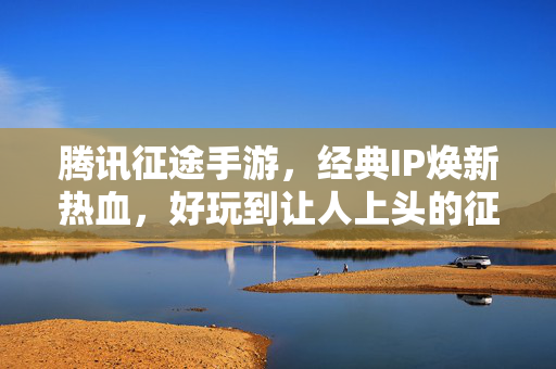 腾讯征途手游，经典IP焕新热血，好玩到让人上头的征途再启，腾讯征途手游，经典IP焕新热血，征途再启好玩到上头