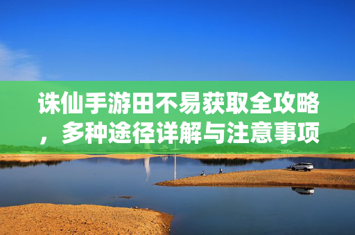 诛仙手游田不易获取全攻略，多种途径详解与注意事项，诛仙手游田不易获取全攻略，多种途径详解与注意事项