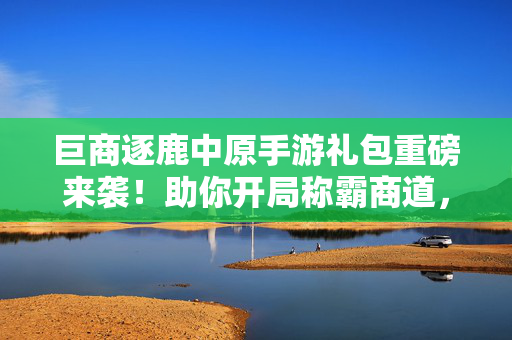 巨商逐鹿中原手游礼包重磅来袭！助你开局称霸商道，赢在起跑线！巨商逐鹿中原手游礼包重磅来袭，开局称霸赢在起跑线！