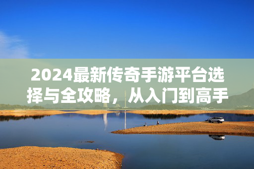 2024最新传奇手游平台选择与全攻略，从入门到高手的进阶指南，2024最新传奇手游平台选择全攻略，从入门到高手进阶