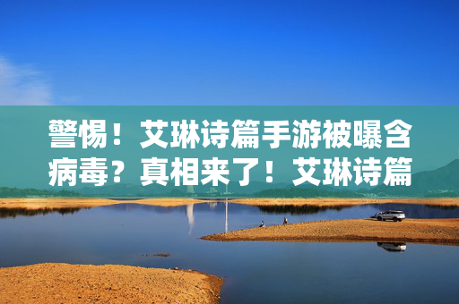 警惕！艾琳诗篇手游被曝含病毒？真相来了！艾琳诗篇手游被曝含病毒？真相来了！