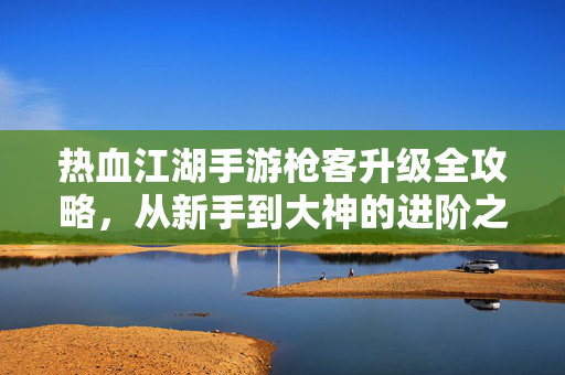 热血江湖手游枪客升级全攻略，从新手到大神的进阶之路，热血江湖手游枪客升级全攻略，新手到大神的进阶之路
