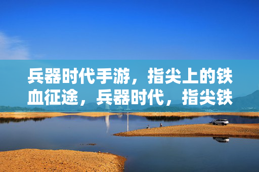 兵器时代手游，指尖上的铁血征途，兵器时代，指尖铁血征途