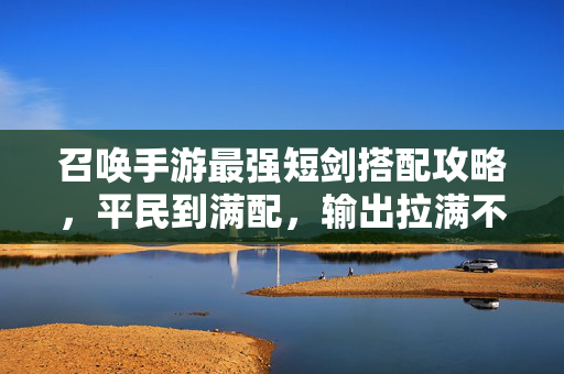 召唤手游最强短剑搭配攻略，平民到满配，输出拉满不迷路！召唤手游最强短剑搭配攻略，平民到满配，输出拉满不迷路！
