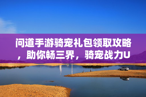 问道手游骑宠礼包领取攻略，助你畅三界，骑宠战力UP！问道手游骑宠礼包领取攻略，畅三界战力UP！