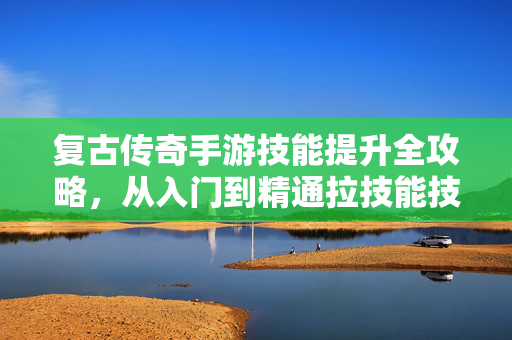 复古传奇手游技能提升全攻略，从入门到精通拉技能技巧，复古传奇手游技能提升全攻略，从入门到精通拉技巧