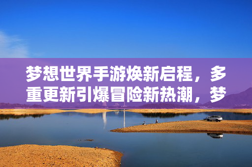 梦想世界手游焕新启程，多重更新引爆冒险新热潮，梦想世界手游焕新启程，多重更新引爆冒险新热潮