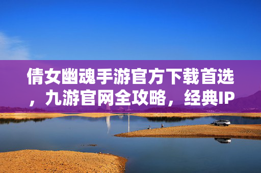 倩女幽魂手游官方下载首选，九游官网全攻略，经典IP再续前缘，倩女幽魂手游官方下载首选，九游全攻略，经典IP再续前缘