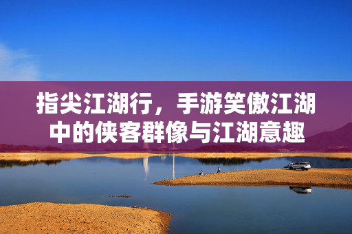 指尖江湖行，手游笑傲江湖中的侠客群像与江湖意趣