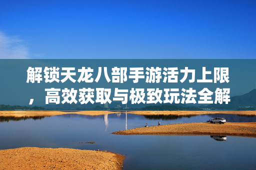 解锁天龙八部手游活力上限，高效获取与极致玩法全解析，解锁天龙八部手游活力上限，高效获取与极致玩法全解析