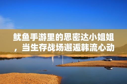 鱿鱼手游里的思密达小姐姐，当生存战场邂逅韩流心动，鱿鱼手游，生存战场邂逅思密达小姐姐的韩流心动