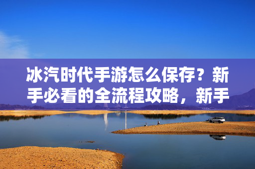 冰汽时代手游怎么保存？新手必看的全流程攻略，新手必看，冰汽时代手游保存全流程攻略