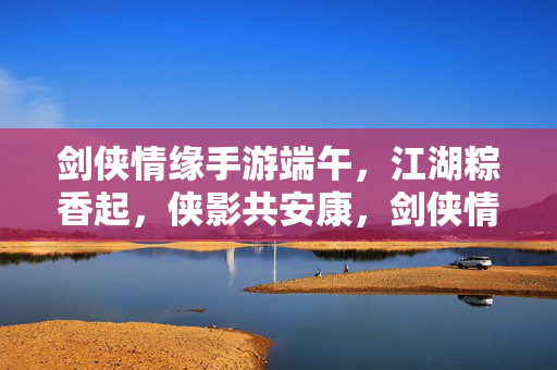 剑侠情缘手游端午，江湖粽香起，侠影共安康，剑侠情缘手游端午，粽香江湖起，侠影共安康