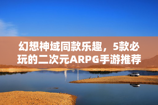 幻想神域同款乐趣，5款必玩的二次元ARPG手游推荐，5款必玩二次元ARPG手游，幻想神域同款乐趣
