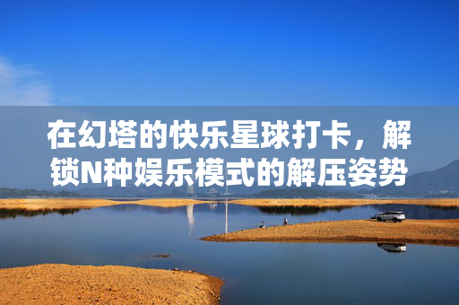 在幻塔的快乐星球打卡，解锁N种娱乐模式的解压姿势，幻塔快乐星球打卡，解锁N种解压娱乐姿势