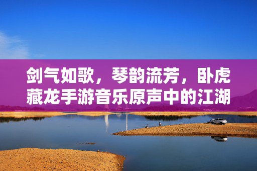 剑气如歌，琴韵流芳，卧虎藏龙手游音乐原声中的江湖意蕴与东方美学，剑气琴韵，卧虎藏龙手游音乐原声的江湖意蕴与东方美学