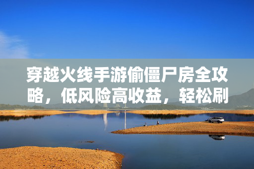 穿越火线手游偷僵尸房全攻略，低风险高收益，轻松刷资源不迷路！穿越火线手游偷僵尸房全攻略，低风险高收益，轻松刷资源不迷路