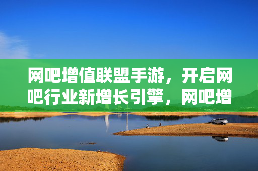 网吧增值联盟手游，开启网吧行业新增长引擎，网吧增值联盟手游，开启网吧行业新增长引擎