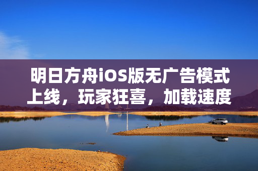 明日方舟iOS版无广告模式上线，玩家狂喜，加载速度飙升的背后，明日方舟iOS版无广告模式上线，玩家狂喜，加载速度飙升