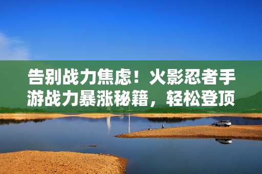 告别战力焦虑！火影忍者手游战力暴涨秘籍，轻松登顶排行榜！告别战力焦虑！火影忍者手游战力暴涨秘籍轻松登顶排行榜！