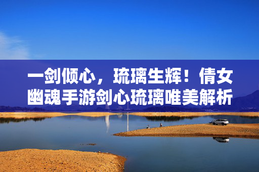 一剑倾心，琉璃生辉！倩女幽魂手游剑心琉璃唯美解析，一剑倾心琉璃生辉，倩女幽魂手游剑心琉璃唯美解析