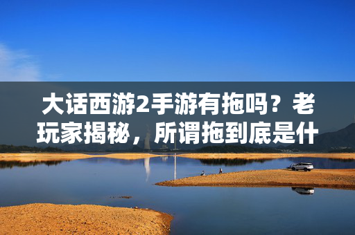大话西游2手游有拖吗？老玩家揭秘，所谓拖到底是什么？老玩家揭秘，大话西游2手游拖到底是什么？