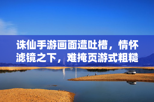 诛仙手游画面遭吐槽，情怀滤镜之下，难掩页游式粗糙？诛仙手游画面遭吐槽，情怀滤镜难掩页游式粗糙？