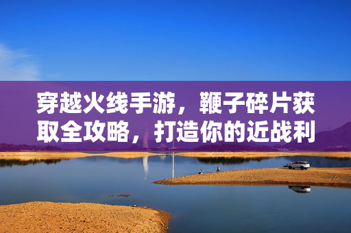 穿越火线手游，鞭子碎片获取全攻略，打造你的近战利器！穿越火线手游，鞭子碎片获取全攻略，打造你的近战利器！