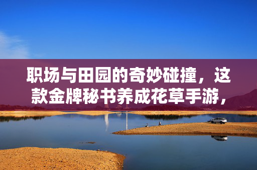 职场与田园的奇妙碰撞，这款金牌秘书养成花草手游，治愈了谁的打工魂？职场田园奇妙碰撞，金牌秘书养成手游治愈打工魂