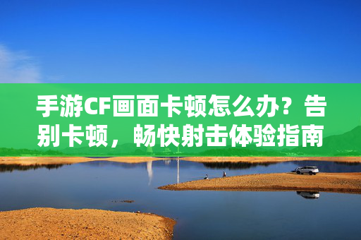 手游CF画面卡顿怎么办？告别卡顿，畅快射击体验指南
