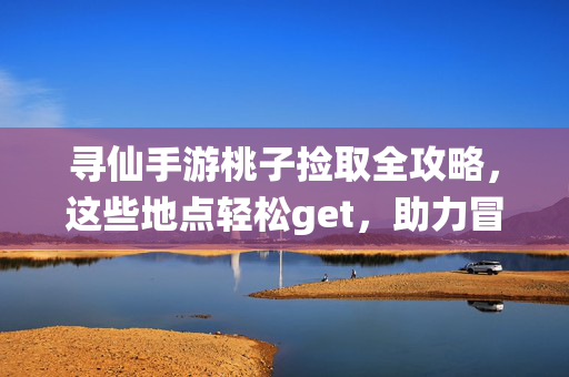 寻仙手游桃子捡取全攻略，这些地点轻松get，助力冒险升级！寻仙手游桃子捡取全攻略，地点轻松get，助力冒险升级