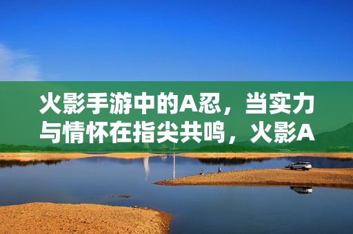 火影手游中的A忍，当实力与情怀在指尖共鸣，火影A忍，实力与情怀的指尖共鸣