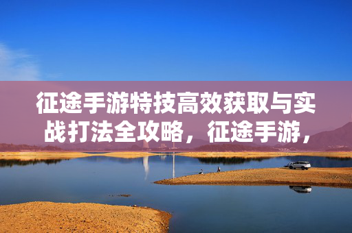 征途手游特技高效获取与实战打法全攻略，征途手游，特技高效获取与实战打法全攻略