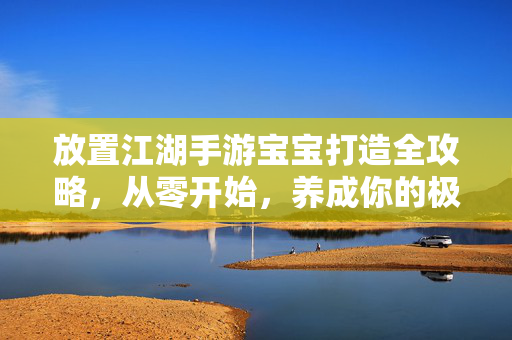 放置江湖手游宝宝打造全攻略，从零开始，养成你的极品神宠！放置江湖手游宝宝打造全攻略，从零开始养成极品神宠
