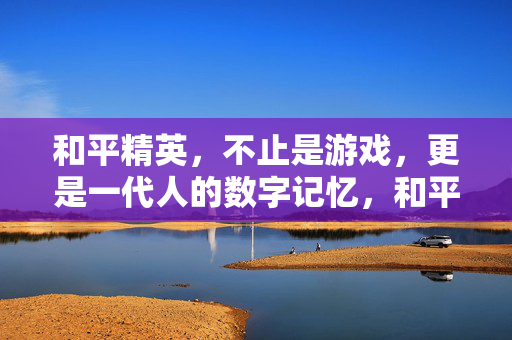 和平精英，不止是游戏，更是一代人的数字记忆，和平精英，不止游戏，一代人的数字记忆