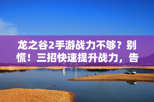 龙之谷2手游战力不够？别慌！三招快速提升战力，告别刮痧体验，龙之谷2手游战力不够？别慌！三招快速提升，告别刮痧