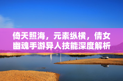 倚天照海，元素纵横，倩女幽魂手游异人技能深度解析，倚天照海元素纵横，倩女幽魂手游异人技能深度解析