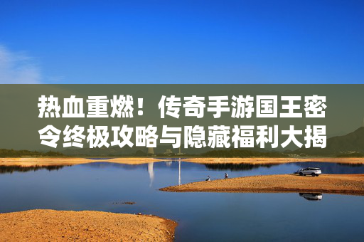 热血重燃！传奇手游国王密令终极攻略与隐藏福利大揭秘，热血重燃！国王密令攻略与隐藏福利大揭秘