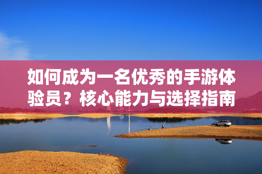 如何成为一名优秀的手游体验员？核心能力与选择指南，优秀手游体验员核心能力与选择指南