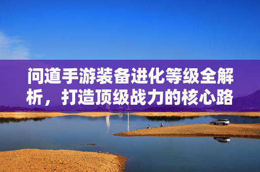 问道手游装备进化等级全解析，打造顶级战力的核心路径，问道手游装备进化等级全解析，顶级战力打造核心路径