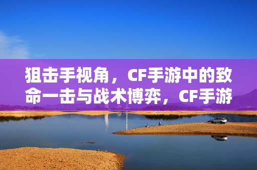 狙击手视角，CF手游中的致命一击与战术博弈，CF手游狙击手视角，致命一击与战术博弈