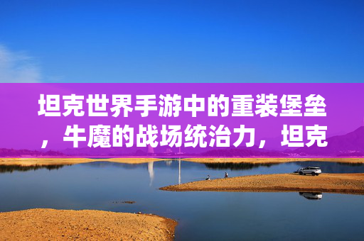 坦克世界手游中的重装堡垒，牛魔的战场统治力，坦克世界手游，牛魔重装堡垒的战场统治力