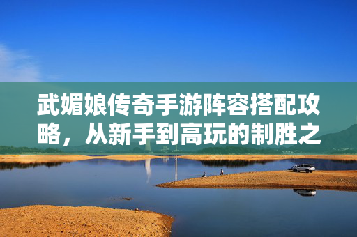 武媚娘传奇手游阵容搭配攻略，从新手到高玩的制胜之道，武媚娘传奇手游，新手到高玩阵容搭配制胜攻略